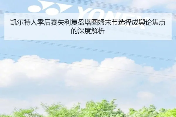 凯尔特人季后赛失利复盘塔图姆末节选择成舆论焦点的深度解析