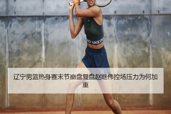 辽宁男篮热身赛末节崩盘复盘赵继伟控场压力为何加重