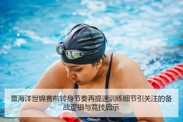 覃海洋世锦赛前转身节奏再提速训练细节引关注的备战逻辑与竞技启示