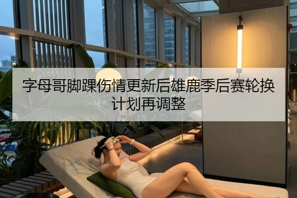 字母哥脚踝伤情更新后雄鹿季后赛轮换计划再调整