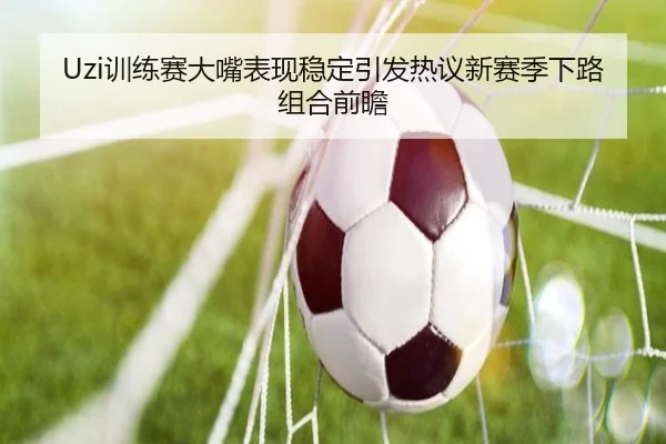 Uzi训练赛大嘴表现稳定引发热议新赛季下路组合前瞻